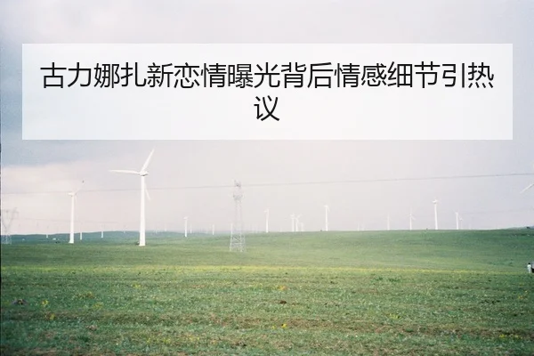 古力娜扎新恋情曝光背后情感细节引热议